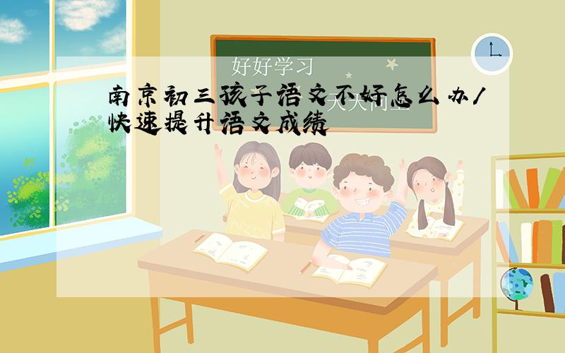 南京初三孩子语文不好怎么办/快速提升语文成绩
