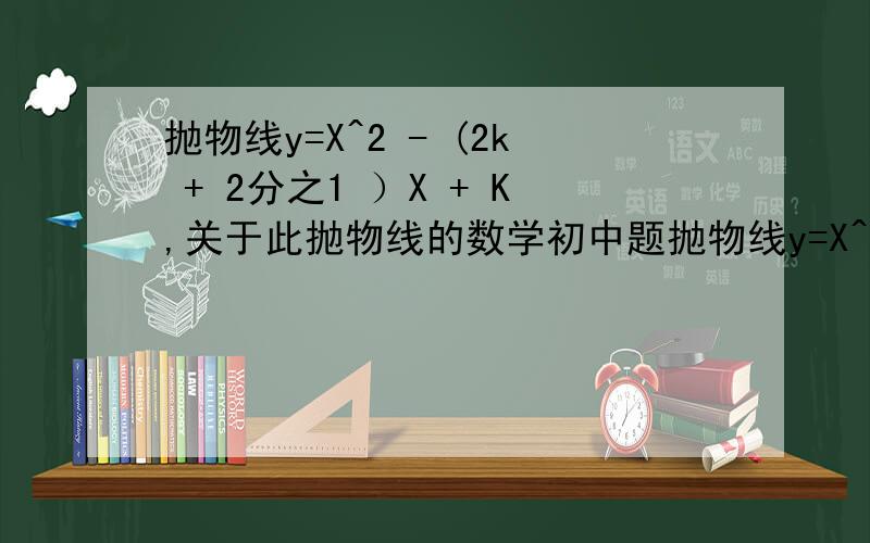 抛物线y=X^2 - (2k + 2分之1 ）X + K,关于此抛物线的数学初中题抛物线y=X^2 - (2k + 2分之1 ）X + K,若抛物线与X轴交于A、B两点（点A在点B的左边,点A在负半轴,点B在正半轴）,与Y轴的负半轴交于点C,试