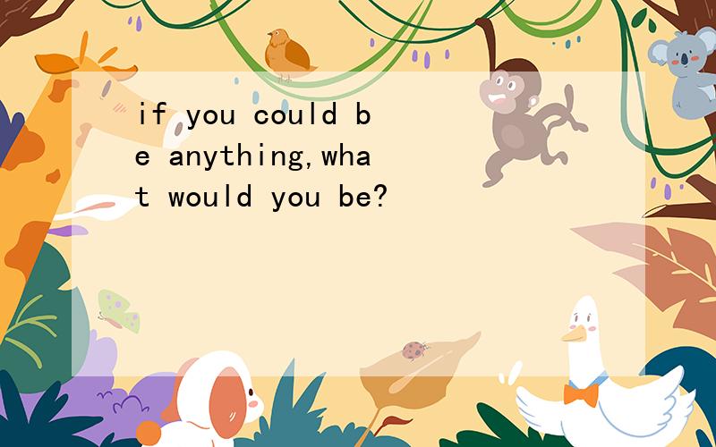 if you could be anything,what would you be?