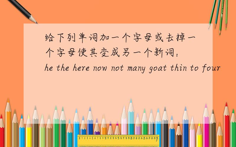 给下列单词加一个字母或去掉一个字母使其变成另一个新词： he the here now not many goat thin to four