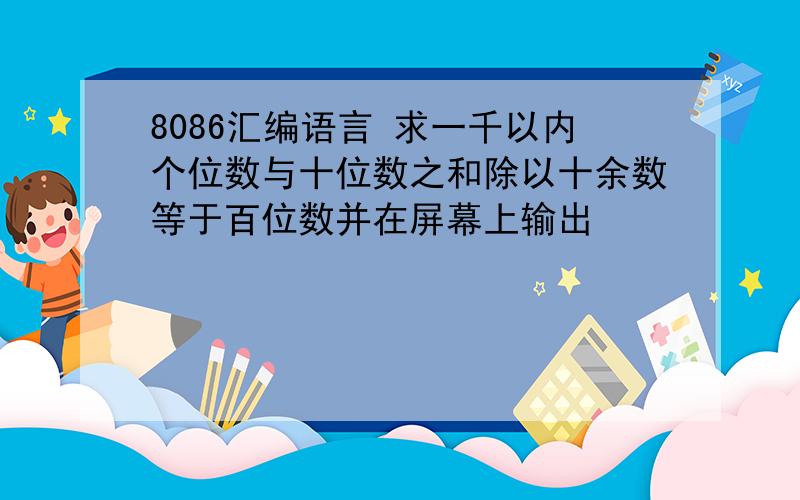 8086汇编语言 求一千以内个位数与十位数之和除以十余数等于百位数并在屏幕上输出