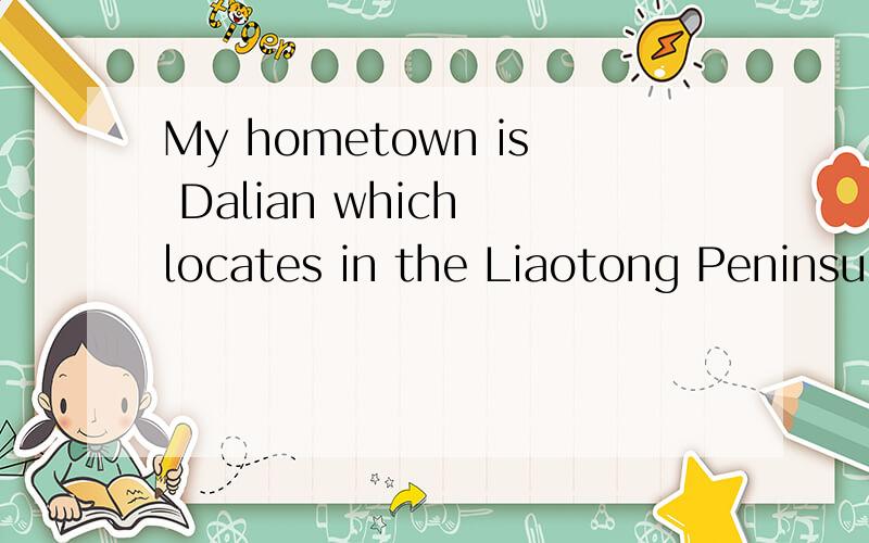 My hometown is Dalian which locates in the Liaotong Peninsula. It is the biggest coastal city in No