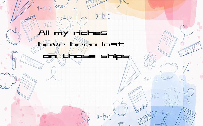 All my riches have been lost on those ships