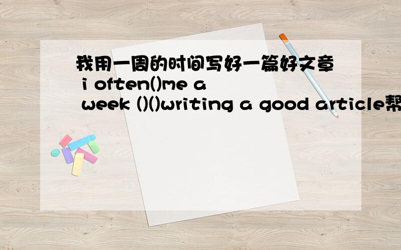 我用一周的时间写好一篇好文章 i often()me a week ()()writing a good article帮帮忙o(>_