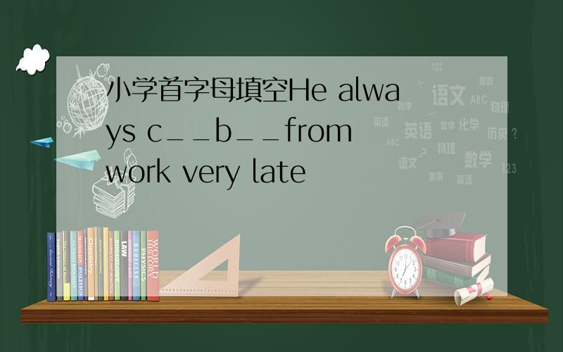 小学首字母填空He always c__b__from work very late