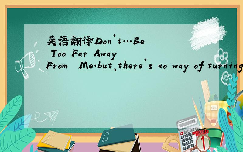 英语翻译Don't...Be Too Far Away From﹎ Me.but、there's no way of turning back 怎么翻译?