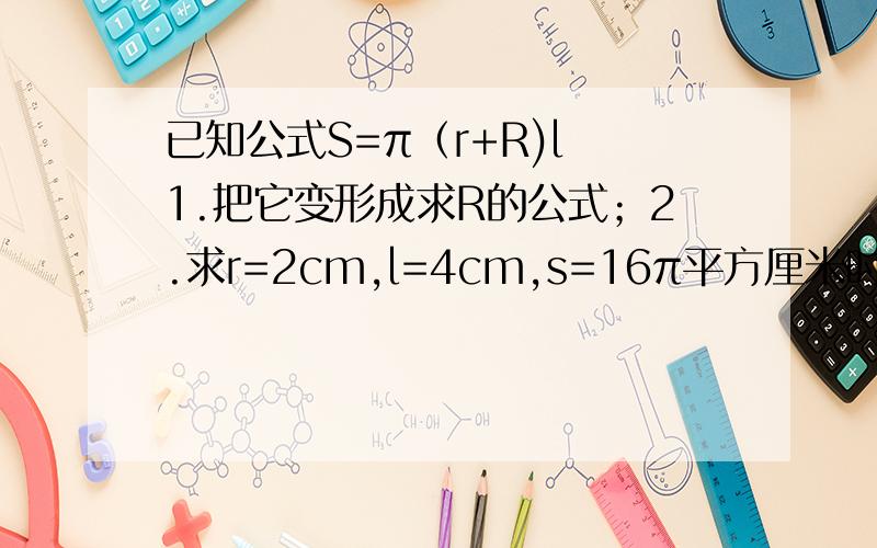 已知公式S=π（r+R)l 1.把它变形成求R的公式；2.求r=2cm,l=4cm,s=16π平方厘米时,R的值