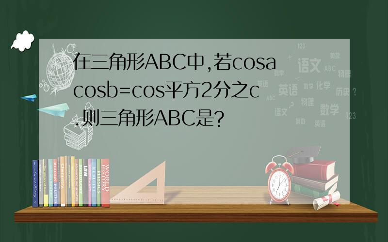 在三角形ABC中,若cosacosb=cos平方2分之c.则三角形ABC是?