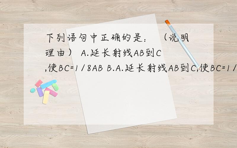 下列语句中正确的是： （说明理由） A.延长射线AB到C,使BC=1/8AB B.A.延长射线AB到C,使BC=1/2AB         B.延长射线AB到C,使BC=1/2ABC.反向延长线段AB,使BC=1/2AB        D.反向延长射线AB到C,使BA=1/2AB