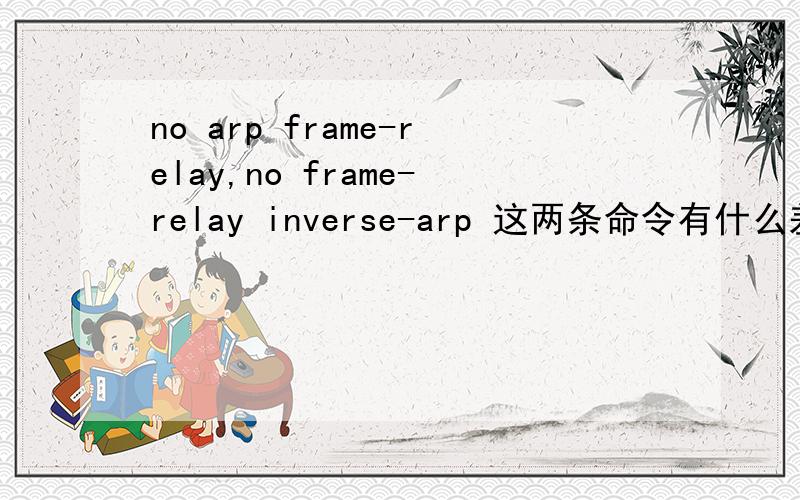 no arp frame-relay,no frame-relay inverse-arp 这两条命令有什么差别,希望能讲清楚点