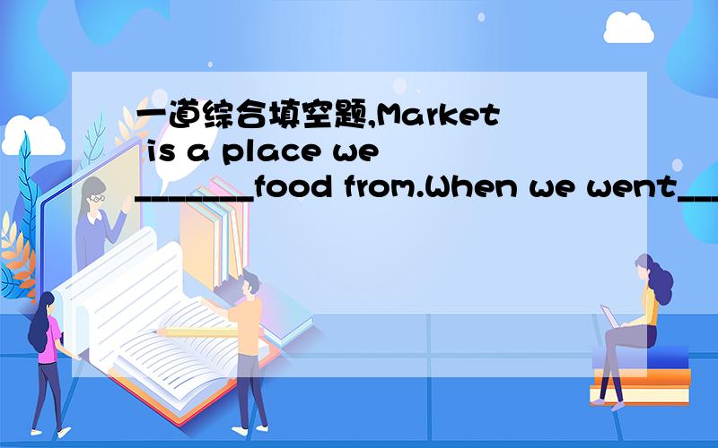 一道综合填空题,Market is a place we_______food from.When we went_____________,I saw the ground was wet and a lot of peopl were buy doing________.It was very_________.My mother________to buy some of them,but there were too many people__________