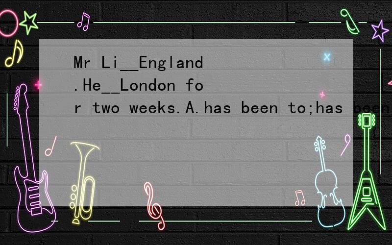 Mr Li__England.He__London for two weeks.A.has been to;has been to B.has gone to;has been to C.has been to;has been to怎么选?