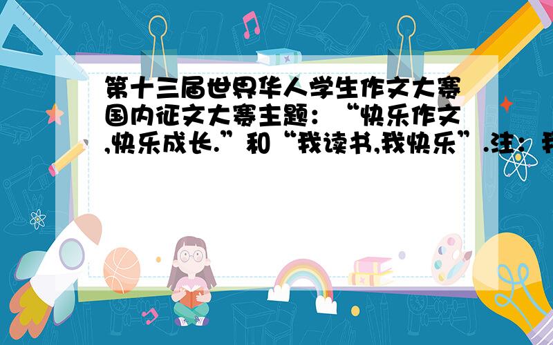 第十三届世界华人学生作文大赛国内征文大赛主题：“快乐作文,快乐成长.”和“我读书,我快乐”.注：我只是完成一个作业罢了!恨抄袭的可以无视!