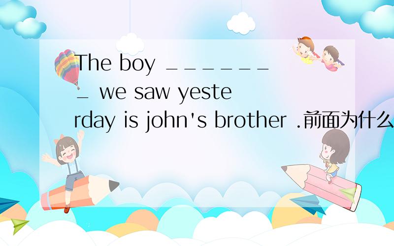 The boy _______ we saw yesterday is john's brother .前面为什么不用that?若果从句中没有主语,也就是直接动词,能用that引导吗?