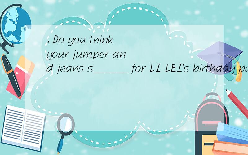 ,Do you think your jumper and jeans s______ for LI LEI's birthday party急 Do you think your jumper and jeans s______ for LI LEI's birthday party?是suitable么