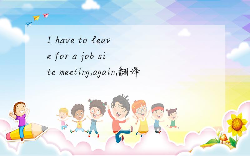 I have to leave for a job site meeting,again,翻译