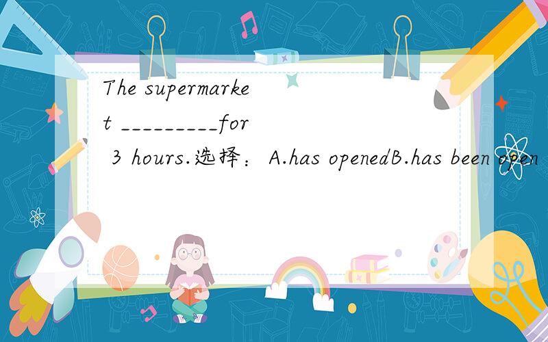 The supermarket _________for 3 hours.选择：A.has openedB.has been open