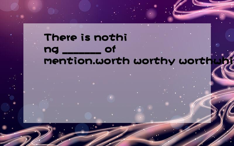 There is nothing _______ of mention.worth worthy worthwhile worth while如题：There is nothing _______ of mention.worthworthyworthwhileworth while答案是worthy 可是我觉worthwhile 也对啊 不是麽?