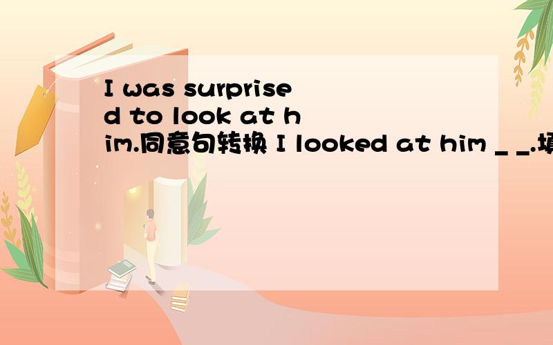I was surprised to look at him.同意句转换 I looked at him _ _.填两个单词