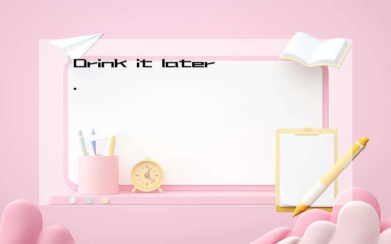 Drink it later.