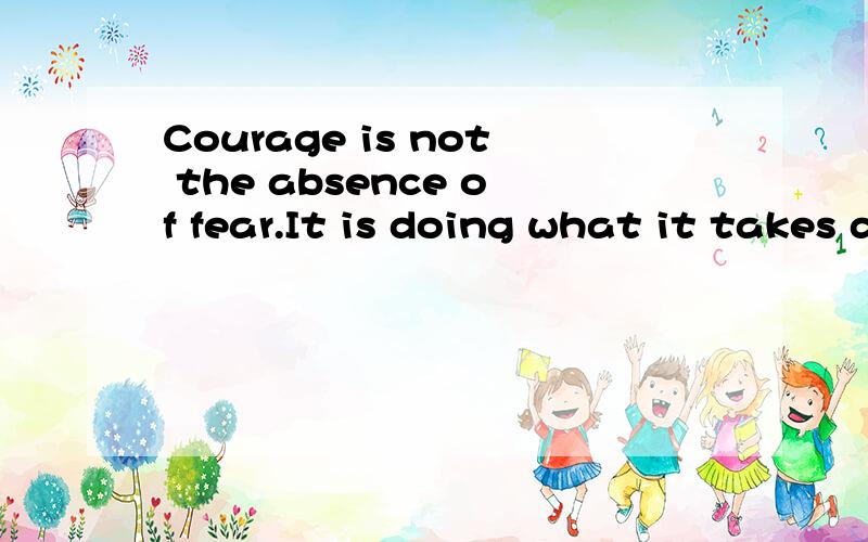 Courage is not the absence of fear.It is doing what it takes despite one's fear