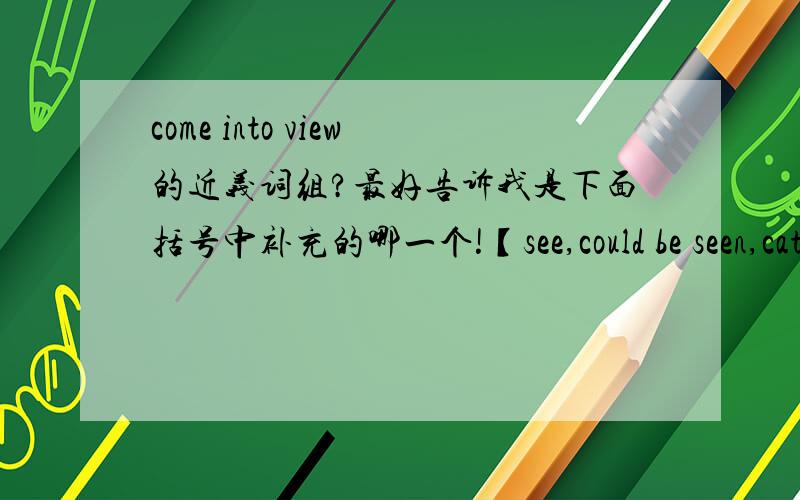 come into view的近义词组?最好告诉我是下面括号中补充的哪一个!【see,could be seen,catch one's eyes,come to see】