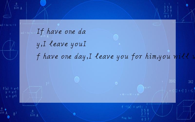 If have one day,I leave youIf have one day,I leave you for him,you will undestand!翻译成中文