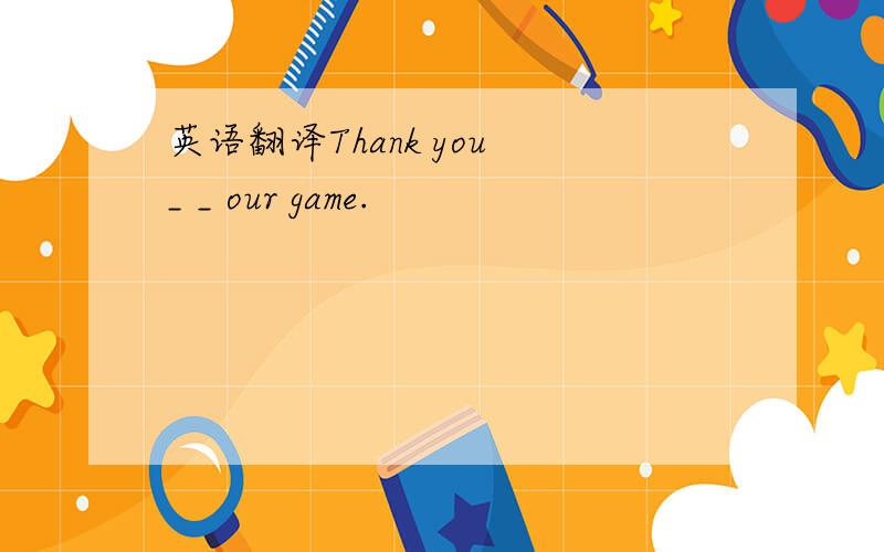 英语翻译Thank you _ _ our game.