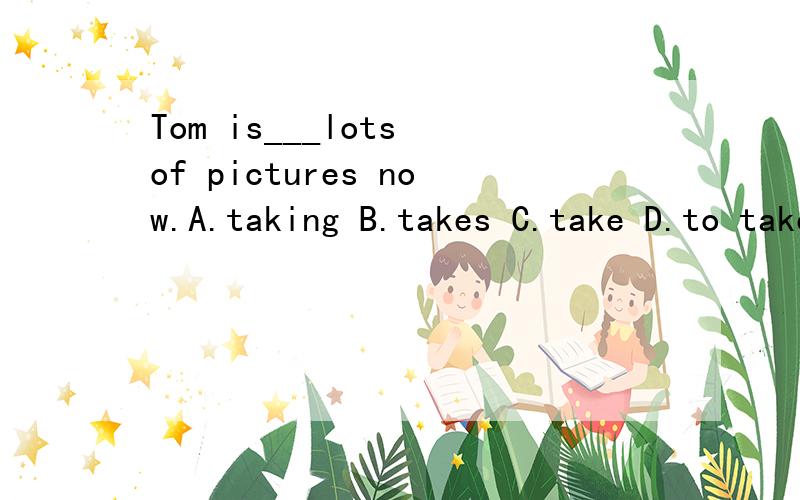 Tom is___lots of pictures now.A.taking B.takes C.take D.to take