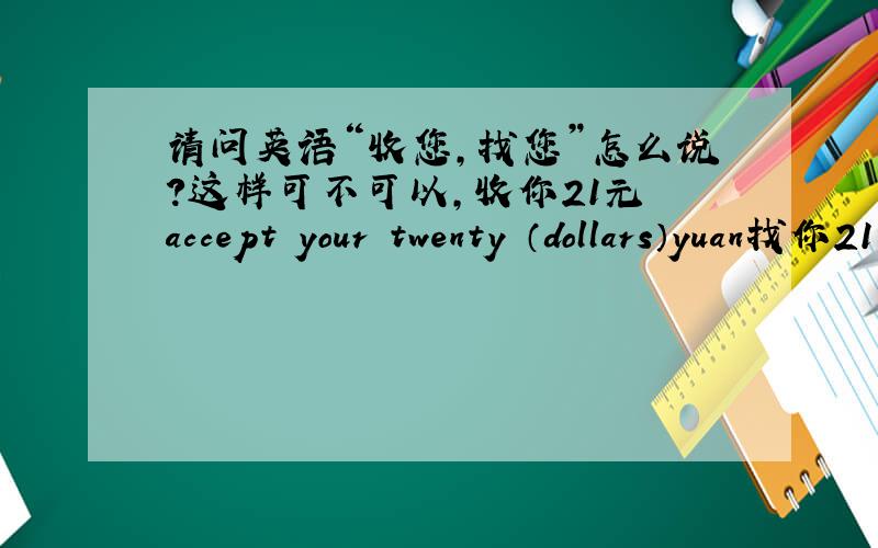 请问英语“收您,找您”怎么说?这样可不可以,收你21元 accept your twenty （dollars）yuan找你21元 另外比如21元6角啊这种（后面有个角的那种）twenty one dollars（yuan） and sisty cents麻烦英语好的朋友
