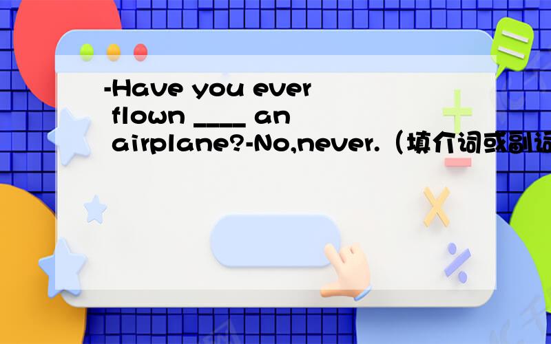 -Have you ever flown ____ an airplane?-No,never.（填介词或副词）