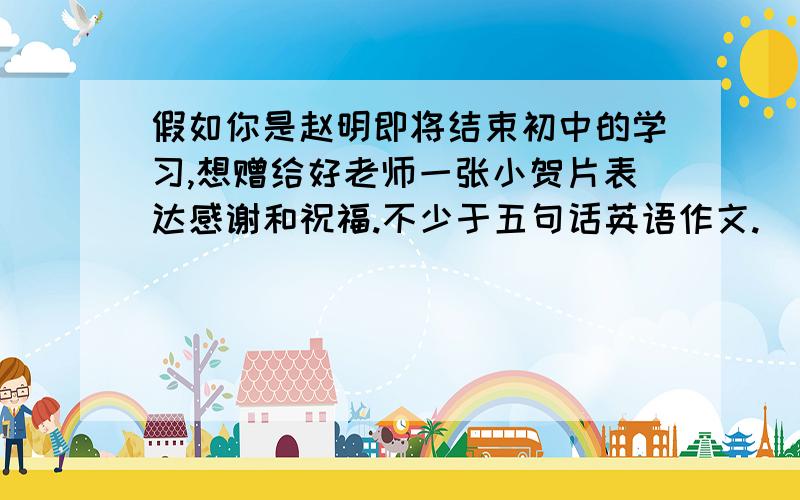 假如你是赵明即将结束初中的学习,想赠给好老师一张小贺片表达感谢和祝福.不少于五句话英语作文.