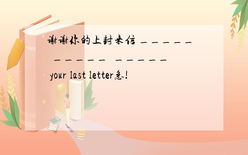 谢谢你的上封来信 _____  _____  _____ your last letter急!