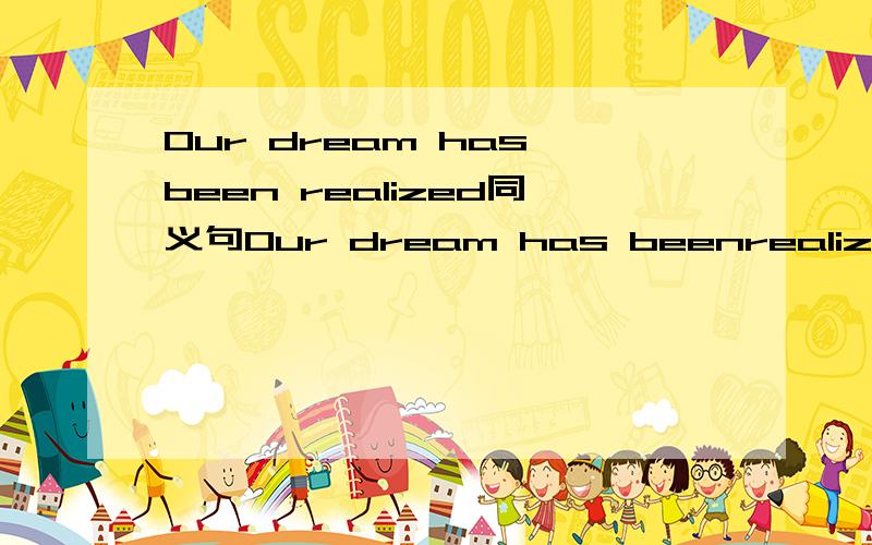 Our dream has been realized同义句Our dream has beenrealized=Our dream has ＿ ＿.