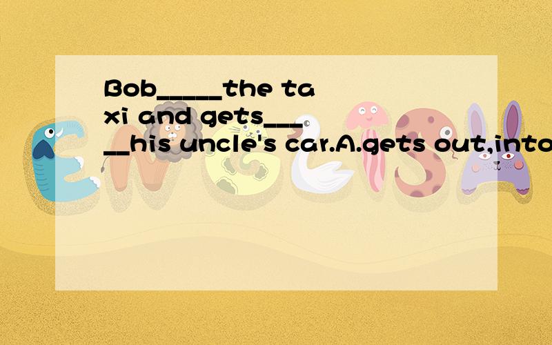Bob_____the taxi and gets_____his uncle's car.A.gets out,into B.gets on,out of C.gets off,on D.gets off,into