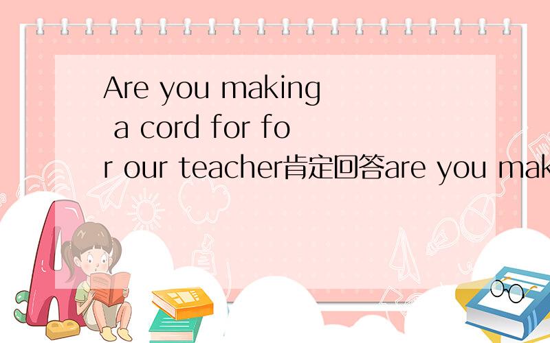 Are you making a cord for for our teacher肯定回答are you making a card for our teacher？