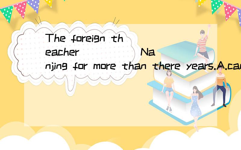 The foreign theacher _____Nanjing for more than there years.A.came to B.has arrived in.C.has been