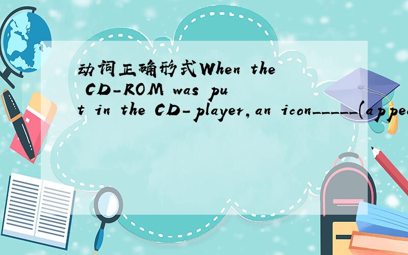 动词正确形式When the CD-ROM was put in the CD-player,an icon_____(appear)on the screen