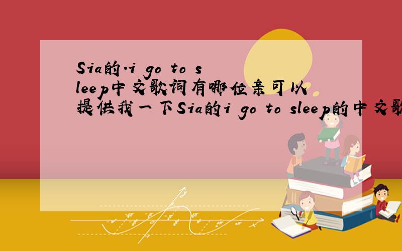 Sia的.i go to sleep中文歌词有哪位亲可以提供我一下Sia的i go to sleep的中文歌词?希望能翻译得比较好...总之不要那种像翻译机器翻译出来的.感激不尽