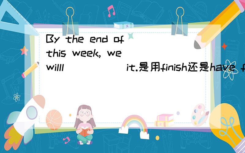 By the end of this week, we willl _____it.是用finish还是have finish呢?为什么?