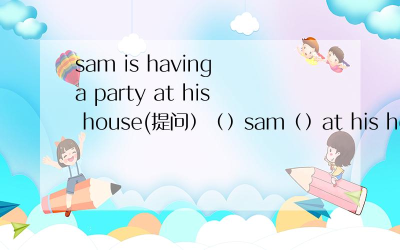 sam is having a party at his house(提问）（）sam（）at his house?