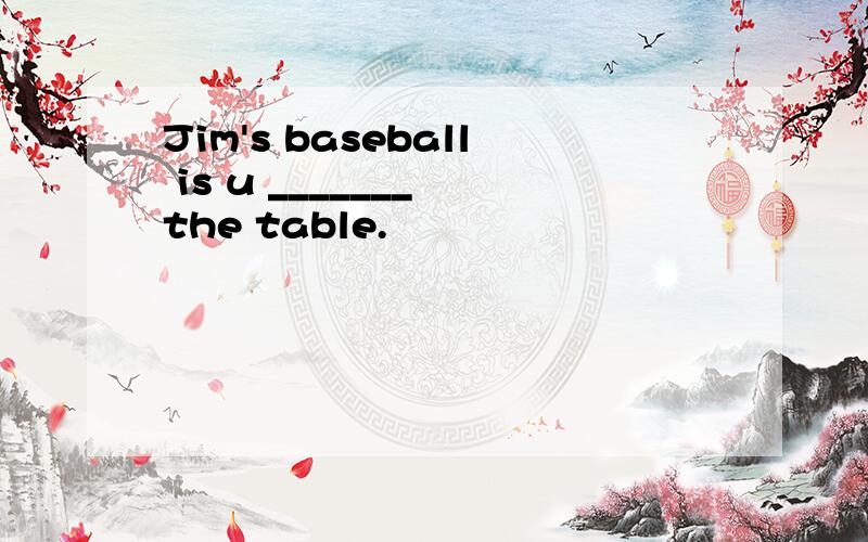 Jim's baseball is u _______ the table.