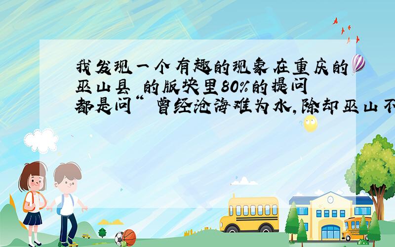 我发现一个有趣的现象在重庆的巫山县 的版块里80%的提问都是问“ 曾经沧海难为水,除却巫山不是云是啥子意思. 数量达到80条以上.太有意思了