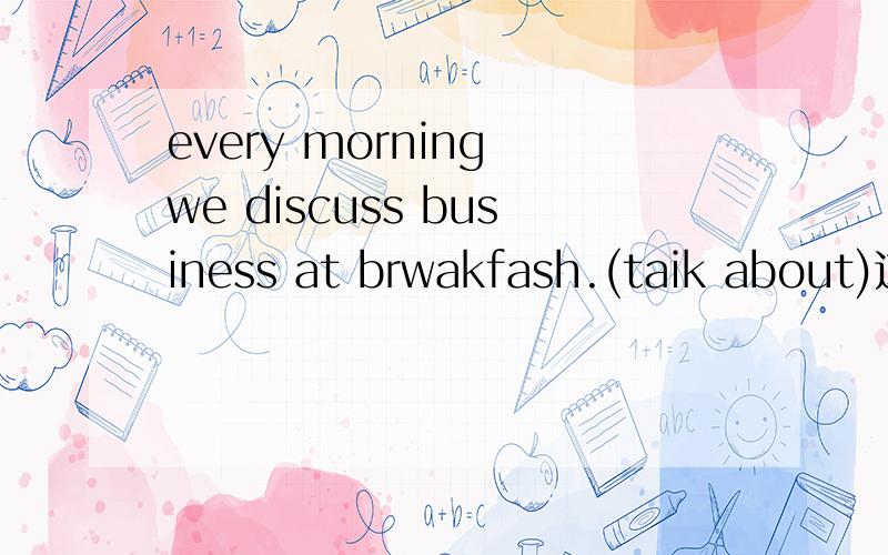 every morning we discuss business at brwakfash.(taik about)这怎么写啊!