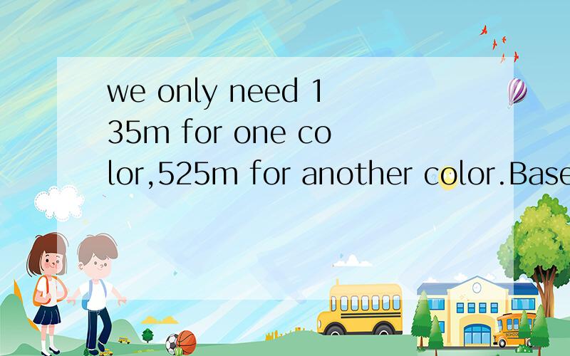 we only need 135m for one color,525m for another color.Based on fabric width 137m.求翻译,Thanks!