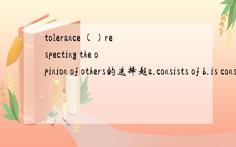 tolerance ()respecting the opinion of others的选择题a.consists of b.is consisted of 选什么