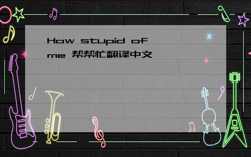 How stupid of me 帮帮忙翻译中文