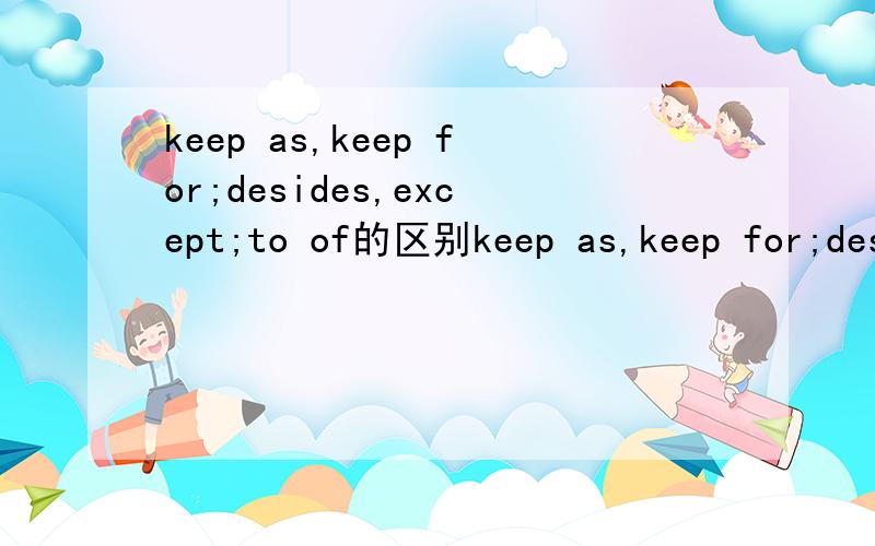 keep as,keep for;desides,except;to of的区别keep as,keep for;desides,except;to of（意思指.的）的区别（答好多分)还有while和when的区别会几个答几个
