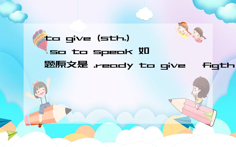 to give (sth.) so to speak 如题原文是 .ready to give 