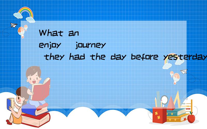 What an ____ (enjoy) journey they had the day before yesterday求牛人回答